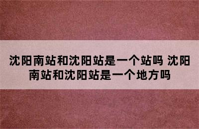 沈阳南站和沈阳站是一个站吗 沈阳南站和沈阳站是一个地方吗